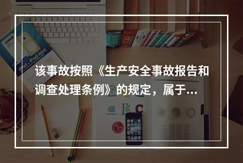 该事故按照《生产安全事故报告和调查处理条例》的规定，属于（）