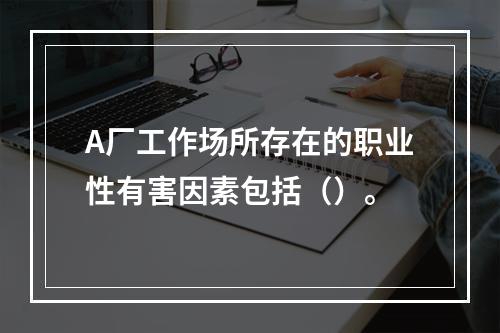 A厂工作场所存在的职业性有害因素包括（）。