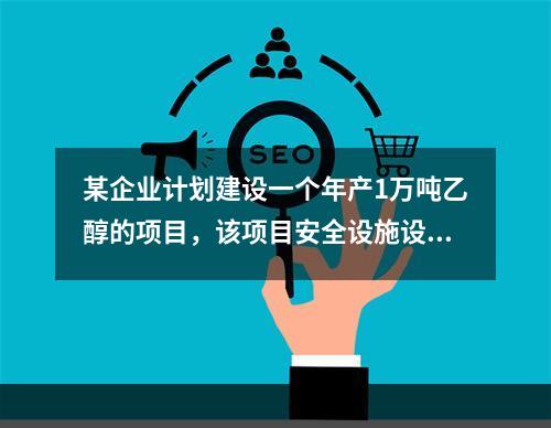 某企业计划建设一个年产1万吨乙醇的项目，该项目安全设施设计完