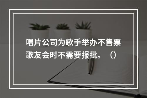 唱片公司为歌手举办不售票歌友会时不需要报批。（）