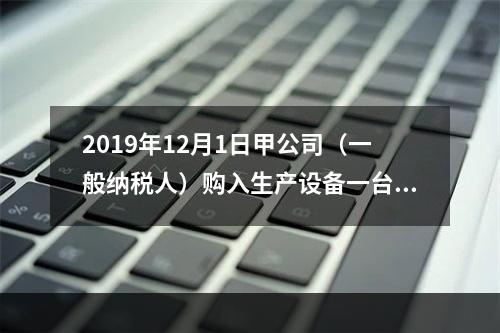 2019年12月1日甲公司（一般纳税人）购入生产设备一台，支