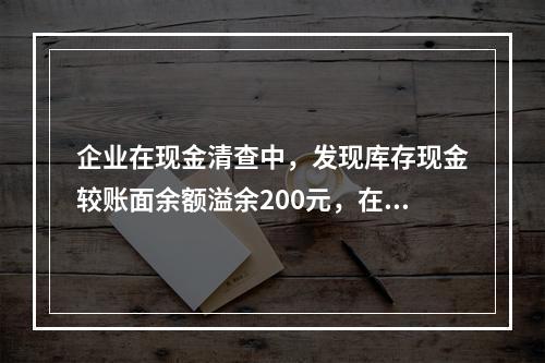 企业在现金清查中，发现库存现金较账面余额溢余200元，在未经