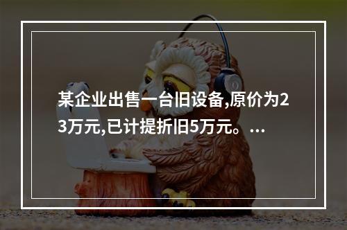 某企业出售一台旧设备,原价为23万元,已计提折旧5万元。出售