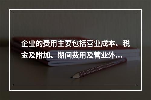 企业的费用主要包括营业成本、税金及附加、期间费用及营业外支出