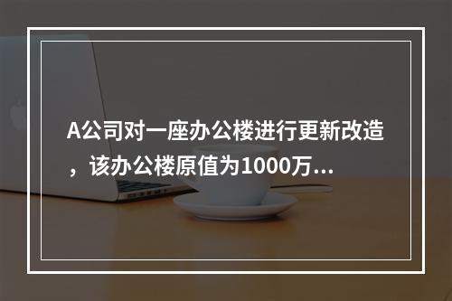 A公司对一座办公楼进行更新改造，该办公楼原值为1000万元，