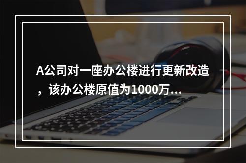 A公司对一座办公楼进行更新改造，该办公楼原值为1000万元，