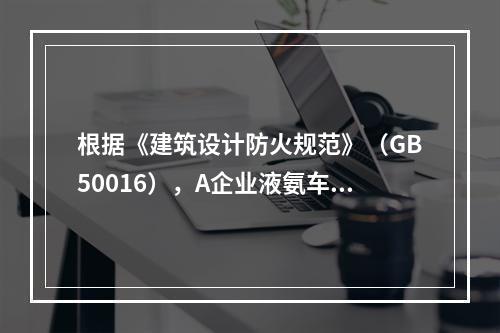 根据《建筑设计防火规范》（GB50016），A企业液氨车间的