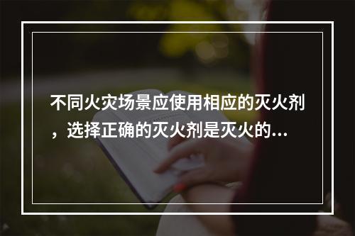 不同火灾场景应使用相应的灭火剂，选择正确的灭火剂是灭火的关键