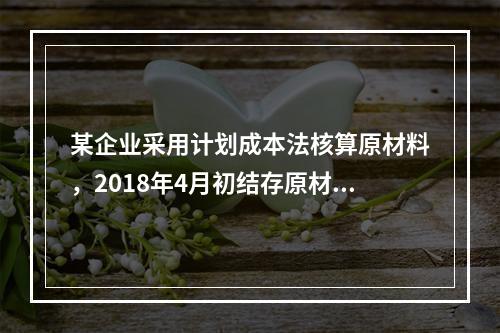 某企业采用计划成本法核算原材料，2018年4月初结存原材料计