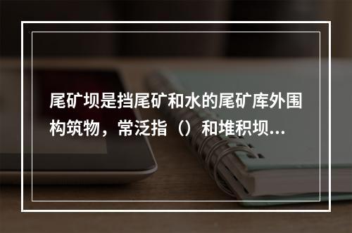 尾矿坝是挡尾矿和水的尾矿库外围构筑物，常泛指（）和堆积坝的总