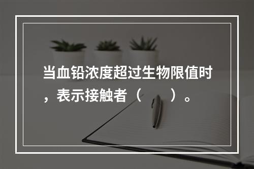 当血铅浓度超过生物限值时，表示接触者（　　）。