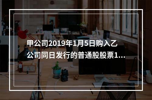 甲公司2019年1月5日购入乙公司同日发行的普通股股票100