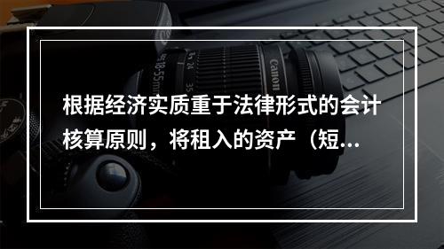 根据经济实质重于法律形式的会计核算原则，将租入的资产（短期租