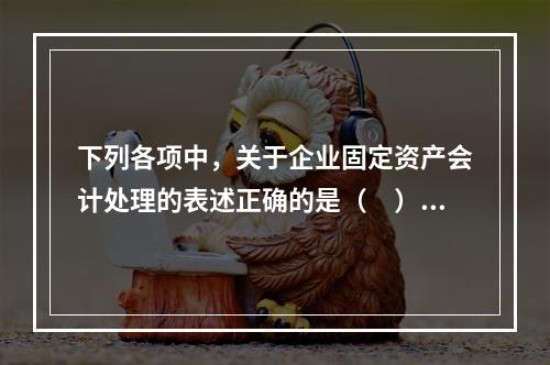 下列各项中，关于企业固定资产会计处理的表述正确的是（　）。