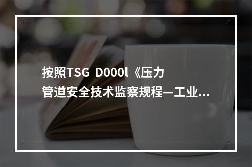 按照TSG  D000l《压力管道安全技术监察规程—工业管道