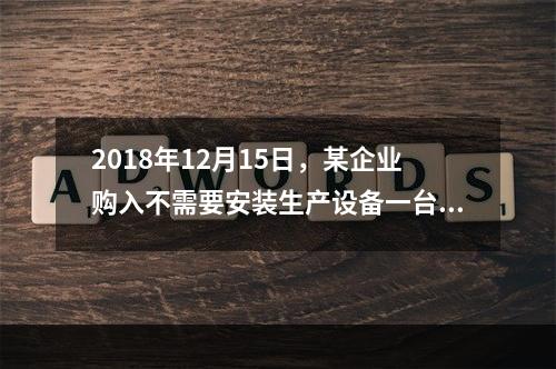 2018年12月15日，某企业购入不需要安装生产设备一台，原