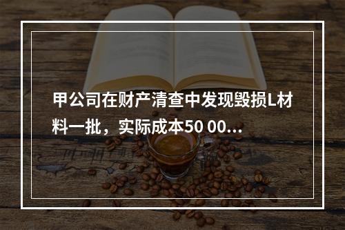 甲公司在财产清查中发现毁损L材料一批，实际成本50 000元