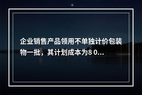 企业销售产品领用不单独计价包装物一批，其计划成本为8 000