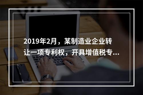 2019年2月，某制造业企业转让一项专利权，开具增值税专用发