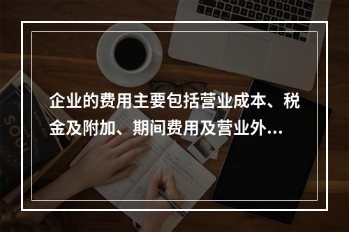 企业的费用主要包括营业成本、税金及附加、期间费用及营业外支出