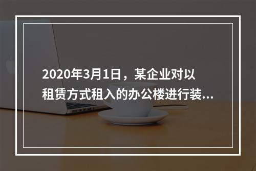 2020年3月1日，某企业对以租赁方式租入的办公楼进行装修，