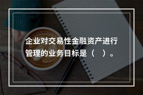 企业对交易性金融资产进行管理的业务目标是（　）。