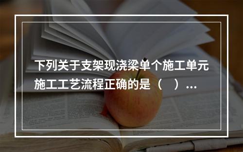 下列关于支架现浇梁单个施工单元施工工艺流程正确的是（　）。