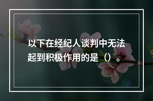 以下在经纪人谈判中无法起到积极作用的是（）。