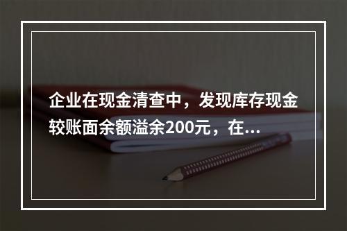 企业在现金清查中，发现库存现金较账面余额溢余200元，在未经