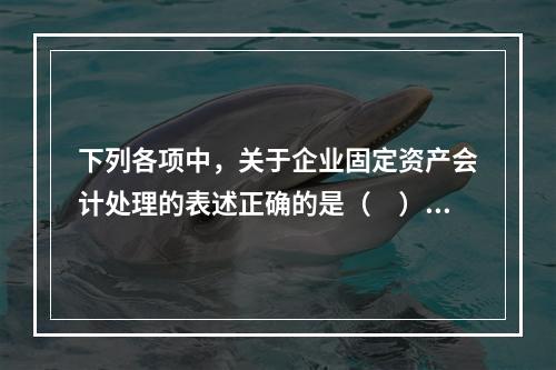 下列各项中，关于企业固定资产会计处理的表述正确的是（　）。