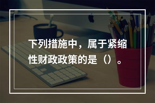 下列措施中，属于紧缩性财政政策的是（）。