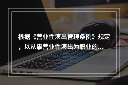 根据《营业性演出管理条例》规定，以从事营业性演出为职业的个体