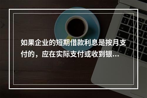 如果企业的短期借款利息是按月支付的，应在实际支付或收到银行的