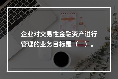 企业对交易性金融资产进行管理的业务目标是（　）。