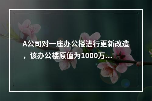 A公司对一座办公楼进行更新改造，该办公楼原值为1000万元，