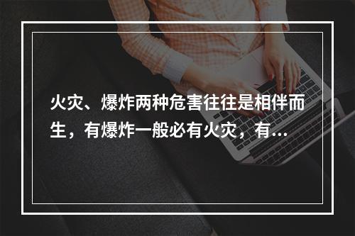 火灾、爆炸两种危害往往是相伴而生，有爆炸一般必有火灾，有火灾