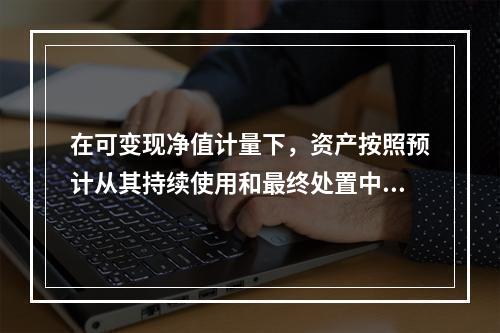 在可变现净值计量下，资产按照预计从其持续使用和最终处置中所产