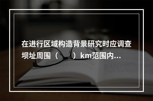 在进行区域构造背景研究时应调查坝址周围（　　）km范围内的