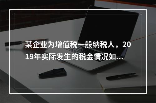 某企业为增值税一般纳税人，2019年实际发生的税金情况如下：