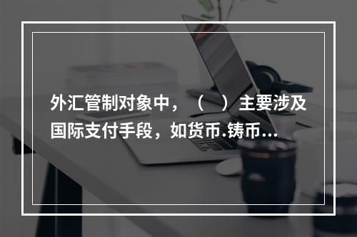 外汇管制对象中，（　）主要涉及国际支付手段，如货币.铸币.黄