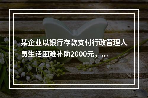 某企业以银行存款支付行政管理人员生活困难补助2000元，下列