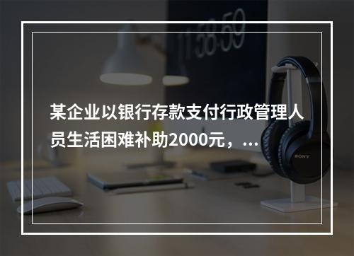 某企业以银行存款支付行政管理人员生活困难补助2000元，下列