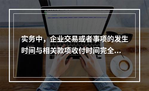 实务中，企业交易或者事项的发生时间与相关款项收付时间完全一致