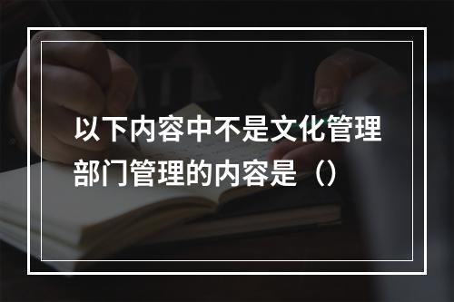 以下内容中不是文化管理部门管理的内容是（）