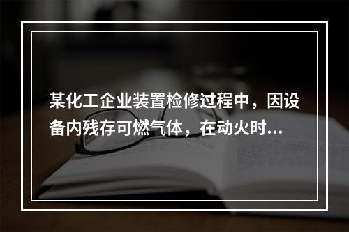 某化工企业装置检修过程中，因设备内残存可燃气体，在动火时发生