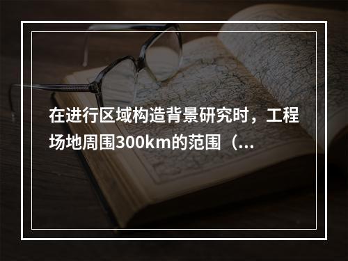 在进行区域构造背景研究时，工程场地周围300km的范围（远