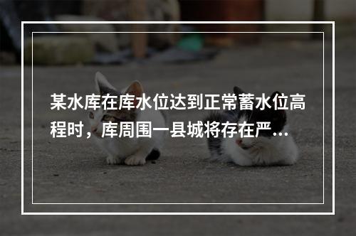 某水库在库水位达到正常蓄水位高程时，库周围一县城将存在严重