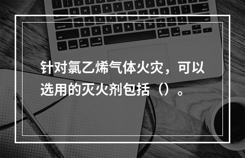 针对氯乙烯气体火灾，可以选用的灭火剂包括（）。