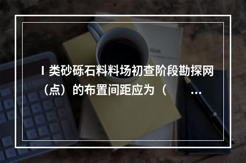 Ⅰ类砂砾石料料场初查阶段勘探网（点）的布置间距应为（　　）