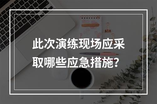 此次演练现场应采取哪些应急措施？